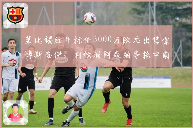 莱比锡红牛标价3000万欧元出售索博斯洛伊,利物浦阿森纳争抢中前场多面手。