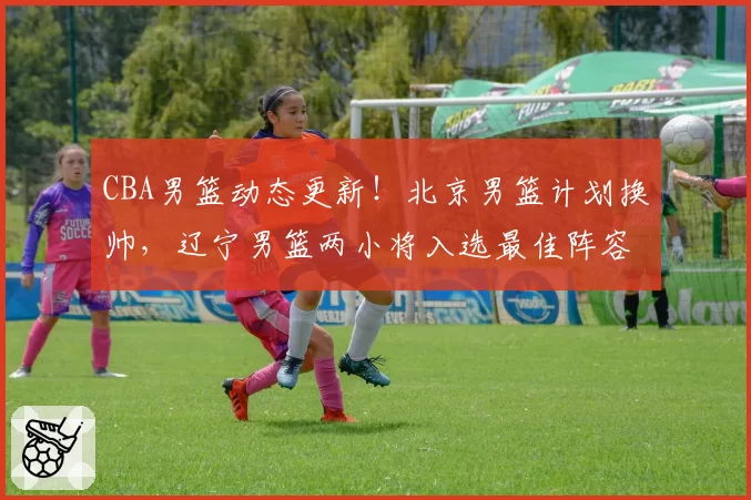 CBA男篮动态更新!北京男篮计划换帅,辽宁男篮两小将入选最佳阵容,四川男篮兜售状元签